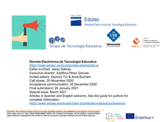 Disclaimer: The creation of these resources has been (partially) funded by the ERASMUS+ grant program of the European
Union under grant no. 2017-1-DE01-KA203-003494. Neither the European Commission nor the project's national funding
agency DAAD are responsible for the content or liable for any losses or damage resulting of the use of these resources.
Revista Electrónica de Tecnología Educativa
https://www.edutec.es/revista/index.php/edutec-e
Editor-in-Chief: Jesús Salinas
Executive director: Adolfina Pérez Garcías
Invited editors: Gemma Tur & Ilona Buchem
Call closes: 20 November 2020
Acceptance communication: 20 December 2020
Final submission: 20 January 2021
Special issue: March 2021
Articles in Spanish and English welcome. See the guide for authors for
complete information.
https://www.edutec.es/revista/index.php/edutec-e/about/submissions
 
