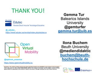 THANK YOU!
Disclaimer: The creation of these resources has been (partially) funded by the ERASMUS+ grant program of the European
Union under grant no. 2017-1-DE01-KA203-003494. Neither the European Commission nor the project's national funding
agency DAAD are responsible for the content or liable for any losses or damage resulting of the use of these resources.
Gemma Tur
Balearics Islands
University
@gemturfer
gemma.tur@uib.es
@openvm_erasmus
https://www.openvirtualmobility.eu
Ilona Buchem
Beuth University
@mediendidaktic
buchem@beuth-
hochschule.de
https://www.edutec.es/revista/index.php/edutec-e
@_edutec_
 
