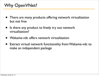 Why OpenVNet?

•

There are many products offering network virtualization
but not free

•

Is there any product to freely try out network
virtualization?

•
•

Wakame-vdc offers network virtualization
Extract virtual network functionality from Wakame-vdc to
make an independent package

Wednesday, October 30, 13

 