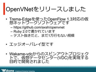 OpenVNetをリリースしました
•  Trema-Edgeを使ったOpenFlow 1.3対応の仮
想ネットワークソフトウェアです
–  https://github.com/axsh/openvnet
–  Ruby 2.0で書かれています
–  テスト抜きだと、まだ1万⾏行行もない規模

•  エッジオーバレイ型です
•  Wakame-vdcからのスピンアウトプロジェク
トで、仮想データセンター(VDC)を実現する
⽬目的で開発されました

 