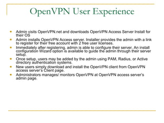 OpenVPN User Experience Admin visits OpenVPN.net and downloads OpenVPN Access Server Install for their OS Admin installs OpenVPN Access server. Installer provides the admin with a link to register for their free account with 2 free user licenses. Immediately after registering, admin is able to configure their server. An install configuration Wizard option is available to guide the admin through their server setup. Once setup, users may be added by the admin using PAM, Radius, or Active directory authentication systems.  New users simply download and install the OpenVPN client from OpenVPN access server’s Client page. Administrators manages/ monitors OpenVPN at OpenVPN access server’s admin page. 