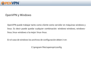 OpenVPN y Windows


 OpenVPN puede trabajar tanto como cliente como servidor en máquinas windows y
 linux. Es decir puede quedar cualquier combinación: windows-windows, windows-
 linux, linux-windows o la mejor: linux-linux.


 En el caso de windows los archivos de configuración deben ir en:


                            C:program filesopenvpnconfig
 