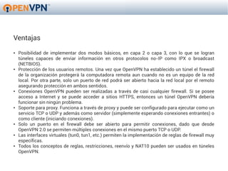 Ventajas
●   Posibilidad de implementar dos modos básicos, en capa 2 o capa 3, con lo que se logran
    túneles capaces de enviar información en otros protocolos no-IP como IPX o broadcast
    (NETBIOS).
●   Protección de los usuarios remotos. Una vez que OpenVPN ha establecido un túnel el firewall
    de la organización protegerá la computadora remota aun cuando no es un equipo de la red
    local. Por otra parte, solo un puerto de red podrá ser abierto hacia la red local por el remoto
    asegurando protección en ambos sentidos.
●   Conexiones OpenVPN pueden ser realizadas a través de casi cualquier firewall. Si se posee
    acceso a Internet y se puede acceder a sitios HTTPS, entonces un túnel OpenVPN debería
    funcionar sin ningún problema.
●   Soporte para proxy. Funciona a través de proxy y puede ser configurado para ejecutar como un
    servicio TCP o UDP y además como servidor (simplemente esperando conexiones entrantes) o
    como cliente (iniciando conexiones).
●   Solo un puerto en el firewall debe ser abierto para permitir conexiones, dado que desde
    OpenVPN 2.0 se permiten múltiples conexiones en el mismo puerto TCP o UDP.
●   Las interfaces virtuales (tun0, tun1, etc.) permiten la implementación de reglas de firewall muy
    específicas.
●   Todos los conceptos de reglas, restricciones, reenvío y NAT10 pueden ser usados en túneles
    OpenVPN.
 