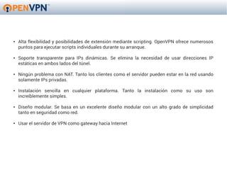 ●   Alta flexibilidad y posibilidades de extensión mediante scripting. OpenVPN ofrece numerosos
    puntos para ejecutar scripts individuales durante su arranque.

●   Soporte transparente para IPs dinámicas. Se elimina la necesidad de usar direcciones IP
    estáticas en ambos lados del túnel.

●   Ningún problema con NAT. Tanto los clientes como el servidor pueden estar en la red usando
    solamente IPs privadas.

●   Instalación sencilla en cualquier plataforma. Tanto la instalación como su uso son
    increíblemente simples.

●   Diseño modular. Se basa en un excelente diseño modular con un alto grado de simplicidad
    tanto en seguridad como red.

●   Usar el servidor de VPN como gateway hacia Internet
 