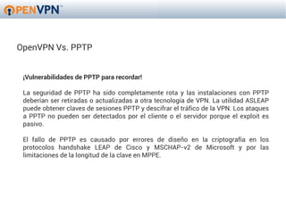 OpenVPN Vs. PPTP


 ¡Vulnerabilidades de PPTP para recordar!

 La seguridad de PPTP ha sido completamente rota y las instalaciones con PPTP
 deberían ser retiradas o actualizadas a otra tecnología de VPN. La utilidad ASLEAP
 puede obtener claves de sesiones PPTP y descifrar el tráfico de la VPN. Los ataques
 a PPTP no pueden ser detectados por el cliente o el servidor porque el exploit es
 pasivo.

 El fallo de PPTP es causado por errores de diseño en la criptografía en los
 protocolos handshake LEAP de Cisco y MSCHAP-v2 de Microsoft y por las
 limitaciones de la longitud de la clave en MPPE.
 
