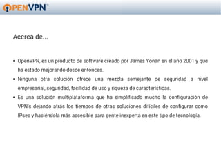 Acerca de...


●   OpenVPN, es un producto de software creado por James Yonan en el año 2001 y que
    ha estado mejorando desde entonces.
●   Ninguna otra solución ofrece una mezcla semejante de seguridad a nivel
    empresarial, seguridad, facilidad de uso y riqueza de características.
●   Es una solución multiplataforma que ha simplificado mucho la configuración de
    VPN's dejando atrás los tiempos de otras soluciones difíciles de configurar como
    IPsec y haciéndola más accesible para gente inexperta en este tipo de tecnología.
 