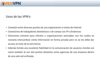 Usos de las VPN's


●   Conexión entre diversos puntos de una organización a través de Internet
●   Conexiones de trabajadores domésticos o de campo con IP's dinámicas
●   Soluciones extranet para clientes u organizaciones asociadas con los cuales se
    necesita intercambiar cierta información en forma privada pero no se les debe dar
    acceso al resto de la red interna.
●   Además brinda una excelente fiabilidad en la comunicación de usuarios móviles así
    como también al unir dos puntos distantes como agencias de una empresa dentro
    de una sola red unificada.
 