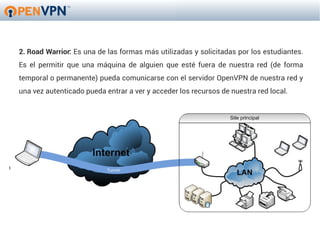 2. Road Warrior: Es una de las formas más utilizadas y solicitadas por los estudiantes.
Es el permitir que una máquina de alguien que esté fuera de nuestra red (de forma
temporal o permanente) pueda comunicarse con el servidor OpenVPN de nuestra red y
una vez autenticado pueda entrar a ver y acceder los recursos de nuestra red local.
 