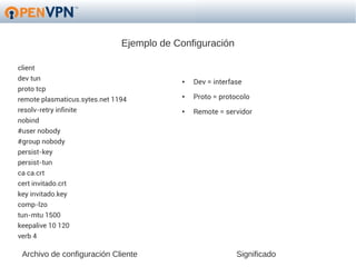 Ejemplo de Configuración

client
dev tun                                    ●   Dev = interfase
proto tcp
remote plasmaticus.sytes.net 1194
                                           ●   Proto = protocolo
resolv-retry infinite                      ●   Remote = servidor
nobind
#user nobody
#group nobody
persist-key
persist-tun
ca ca.crt
cert invitado.crt
key invitado.key
comp-lzo
tun-mtu 1500
keepalive 10 120
verb 4

 Archivo de configuración Cliente                           Significado
 