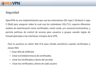 Seguridad

OpenVPN es una implementación que usa las extensiones OSI capa 2 (Enlace) ó capa
3 (Red) para asegurar redes la cual usa los estándares SSL/TLS, soporta diferentes
medios de autenticación como certificados, smart cards, y/o usuarios/contraseñas, y
permite políticas de control de acceso para usuarios o grupos usando reglas de
firewall aplicadas a las interfaces virtuales de la VPN.


  Para la practica se utilizó SSL/TLS para cifrado asimétrico usando certificados y
  claves RSA.
    ●   Crear RSA de 2048 bits.
    ●   Crear la Entidad emisora de certificados.
    ●   Crear los Certificados y llaves del servidor.
    ●   Crear los certificados y llaves de cada usuario.
 