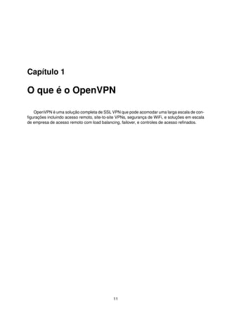 Capítulo 1
O que é o OpenVPN
OpenVPN é uma solução completa de SSL VPN que pode acomodar uma larga escala de con-
ﬁgurações incluindo acesso remoto, site-to-site VPNs, segurança de WiFi, e soluções em escala
de empresa de acesso remoto com load balancing, failover, e controles de acesso reﬁnados.
11
 