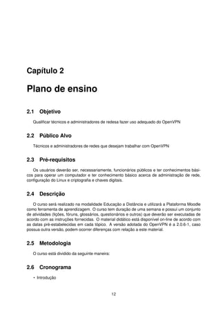 Capítulo 2
Plano de ensino
2.1 Objetivo
Qualiﬁcar técnicos e administradores de redesa fazer uso adequado do OpenVPN
2.2 Público Alvo
Técnicos e administradores de redes que desejam trabalhar com OpenVPN
2.3 Pré-requisitos
Os usuários deverão ser, necessariamente, funcionários públicos e ter conhecimentos bási-
cos para operar um computador e ter conhecimento básico acerca de administração de rede,
conﬁguração do Linux e criptograﬁa e chaves digitais.
2.4 Descrição
O curso será realizado na modalidade Educação a Distância e utilizará a Plataforma Moodle
como ferramenta de aprendizagem. O curso tem duração de uma semana e possui um conjunto
de atividades (lições, fóruns, glossários, questionários e outros) que deverão ser executadas de
acordo com as instruções fornecidas. O material didático está disponível on-line de acordo com
as datas pré-estabelecidas em cada tópico. A versão adotada do OpenVPN é a 2.0.6-1, caso
possua outra versão, podem ocorrer diferenças com relação a este material.
2.5 Metodologia
O curso está dividido da seguinte maneira:
2.6 Cronograma
• Introdução
12
 