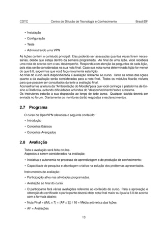 CDTC Centro de Difusão de Tecnologia e Conhecimento Brasil/DF
• Instalação
• Conﬁguração
• Teste
• Administrando uma VPN
As lições contém o contéudo principal. Elas poderão ser acessadas quantas vezes forem neces-
sárias, desde que esteja dentro da semana programada. Ao ﬁnal de uma lição, você receberá
uma nota de acordo com o seu desempenho. Responda com atenção às perguntas de cada lição,
pois elas serão consideradas na sua nota ﬁnal. Caso sua nota numa determinada lição for menor
do que 6.0, sugerimos que você faça novamente esta lição.
Ao ﬁnal do curso será disponibilizada a avaliação referente ao curso. Tanto as notas das lições
quanto a da avaliação serão consideradas para a nota ﬁnal. Todos os módulos ﬁcarão visíveis
para que possam ser consultados durante a avaliação ﬁnal.
Aconselhamos a leitura da "Ambientação do Moodle"para que você conheça a plataforma de En-
sino a Distância, evitando diﬁculdades advindas do "desconhecimento"sobre a mesma.
Os instrutores estarão a sua disposição ao longo de todo curso. Qualquer dúvida deverá ser
enviada no fórum. Diariamente os monitores darão respostas e esclarecimentos.
2.7 Programa
O curso do OpenVPN oferecerá o seguinte conteúdo:
• Introdução
• Conceitos Básicos
• Conceitos Avançados
2.8 Avaliação
Toda a avaliação será feita on-line.
Aspectos a serem considerados na avaliação:
• Iniciativa e autonomia no processo de aprendizagem e de produção de conhecimento;
• Capacidade de pesquisa e abordagem criativa na solução dos problemas apresentados.
Instrumentos de avaliação:
• Participação ativa nas atividades programadas.
• Avaliação ao ﬁnal do curso.
• O participante fará várias avaliações referente ao conteúdo do curso. Para a aprovação e
obtenção do certiﬁcado o participante deverá obter nota ﬁnal maior ou igual a 6.0 de acordo
com a fórmula abaixo:
• Nota Final = ((ML x 7) + (AF x 3)) / 10 = Média aritmética das lições
• AF = Avaliações
13
 