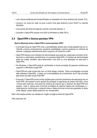 CDTC Centro de Difusão de Tecnologia e Conhecimento Brasil/DF
• usar chaves estáticas pré-compartilhadas ou baseadas em troca dinâmica de chaves TLS;
• construir um túnel em rede na qual o ponto ﬁnal seja dinâmico como DHCP ou clientes
discados,
• criar pontes de ethernet seguras usando virtual tap devices, e
• controlar o OpenVPN usando uma GUI no Windows ou Mac OS X.
3.4 OpenVPN x Outros pacotes VPN
Qual a diferença entre o OpenVPN e outros pacotes VPN?
• A principal força do OpenVPN inclui a portabilidade através das muitas plataformas do co-
nhecido universo computacional, excelente estabilidade, suporta centenas ou milhares de
clientes, instalação relativamente fácil e suporte a IP dinâmico e NAT.
• OpenVPN oferece uma interface de administração que pode ser usada para controlar remo-
tamente ou administrar centralmente um processo OpenVPN. A interface de administração
pode ser usada, também, para desenvolver uma GUI ou uma aplicação na web para o
OpenVPN.
• No Windows, o OpenVPN pode ler certiﬁcados e chaves privadas de pequens cartões que
suportem o Windows Crypto API.
• OpenVPN tem sido construído com um forte design modular. Toda a encriptação é provida
pela biblioteca OpenSSL, e todas as funcionalidades de tunelamento de IP são providas
pelo driver de rede virtual TUN/TAP.
• Enquanto o OpenVPN provê muitas opções para controlar parâmetros de segurança de um
túnel VPN, ele também provê opções de proteção à segurança do próprio servidor, como
–chroot para restringir uma parte do sistema de arquivo que o daemon do OpenVPN tem
acesso, –user e –group para minimizar privilégios do daemon depois da inicialização, e –
mlock para ter certeza que o material chave e dados do túnel nunca são gravados no disco
onde, depois, esses dados poderiam ser recuperados.
Mais informações podem ser obtidas em inglês na página oﬁcial do OpenVPN.
http://openvpn.net
17
 