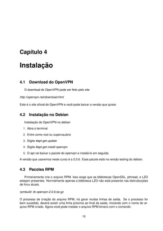 Capítulo 4
Instalação
4.1 Download do OpenVPN
O download do OpenVPN pode ser feito pelo site
http://openvpn.net/download.html
Este é o site oﬁcial do OpenVPN e você pode baixar a versão que quiser.
4.2 Instalação no Debian
Instalação do OpenVPN no debian
1. Abra o terminal
2. Entre como root ou superusuário
3. Digite #apt-get update
4. Digite #apt-get install openvpn
5. O apt vai baixar o pacote do openvpn e instalá-lo em seguida.
A versão que usaremos neste curso é a 2.0.6. Esse pacote está na versão testing do debian.
4.3 Pacotes RPM
Primeiramente crie o arquivo RPM. Isso exige que as bibliotecas OpenSSL, pthread, e LZO
estejam presentes. Normalmente apenas a biblioteca LZO não está presente nas distruibuições
de linux atuais.
rpmbuild -tb openvpn-2.0.6.tar.gz
O processo de criação do arquivo RPM, irá gerar muitas linhas de saida. Se o processo for
bem sucedido, deverá existir uma linha próxima ao ﬁnal da saida, iniciando com o nome do ar-
quivo RPM criado. Agora você pode instalar o arquivo RPM binario com o comando:
18
 