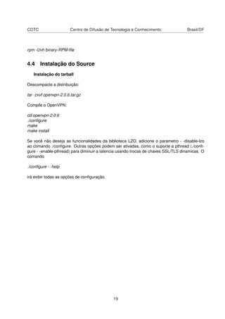 CDTC Centro de Difusão de Tecnologia e Conhecimento Brasil/DF
rpm -Uvh binary-RPM-ﬁle
4.4 Instalação do Source
Instalação do tarball
Descompacte a distribuição:
tar -zxvf openvpn-2.0.6.tar.gz
Compile o OpenVPN:
cd openvpn-2.0.6
./conﬁgure
make
make install
Se você não deseja as funcionalidades da biblioteca LZO, adicione o parametro - -disable-lzo
ao comando ./conﬁgure. Outras opções podem ser ativadas, como o suporte a pthread (./conﬁ-
gure - -enable-pthread) para diminuir a latencia usando trocas de chaves SSL/TLS dinamicas. O
comando
./conﬁgure - -help
irá exibir todas as opções de conﬁguração.
19
 