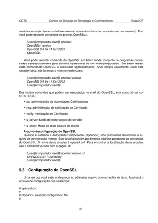 CDTC Centro de Difusão de Tecnologia e Conhecimento Brasil/DF
usuários e scripts. Inicie o shell escrevendo openssl na linha de comando (em um terminal). Daí,
você pode escrever comandos no prompt OpenSSL>.
[user@computador user]$ openssl
OpenSSL> version
OpenSSL 0.9.8a 11 Oct 2005
OpenSSL>
Você pode executar comando do OpenSSL em batch mode (conjunto de programas poces-
sados consecutivamente pelo sistema operacional de um microcomputador). Em batch mode,
cada comando do OpenSSL é executado separadamente. Shell scripts usualmente usam esta
característica; nós faremos o mesmo neste curso:
[user@computador user]$ openssl version
OpenSSL 0.9.8a 11 Oct 2005
[user@computador user]$
Dos muitos comandos que podem ser executados no shell do OpenSSL, este curso só vai co-
brir 5 (cinco):
• ca: administração de Autoridades Certiﬁcadoras
• req: administração de solicitação de Certiﬁcado
• verify: veriﬁcação de Certiﬁcado
• s_server: Modo de teste seguro de servidor
• s_client: Modo de teste seguro de cliente
Arquivo de conﬁguração do OpenSSL
Quando é instalado a Autoridade Certiﬁcadora (OpenSSL), nós precisamos determinar o ar-
quivo de conﬁguração mestre. Este arquivo contém parâmetros padrões para todos os comandos
do OpenSSL. O nome deste arquivo é openssl.cnf. Para encontrar a localização deste arquivo,
use o comando version com a opção -d:
[user@computador user]$ openssl version -d
OPENSSLDIR: "/usr/lib/ssl"
[user@computador user]$
5.3 Conﬁguração do OpenSSL
Uma vez que você sabe onde procurar, edite este arquivo com um editor de texto. Aqui está o
arquivo de conﬁguração que usaremos:
# openssl.cnf
#
# OpenSSL example conﬁguration ﬁle.
#
21
 