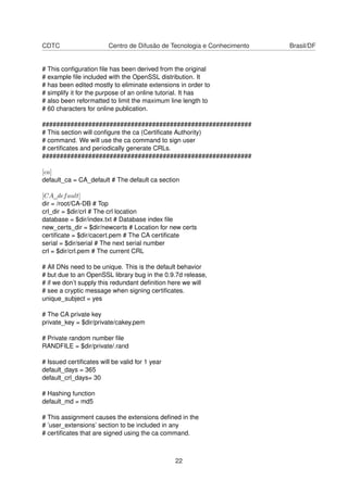 CDTC Centro de Difusão de Tecnologia e Conhecimento Brasil/DF
# This conﬁguration ﬁle has been derived from the original
# example ﬁle included with the OpenSSL distribution. It
# has been edited mostly to eliminate extensions in order to
# simplify it for the purpose of an online tutorial. It has
# also been reformatted to limit the maximum line length to
# 60 characters for online publication.
###########################################################
# This section will conﬁgure the ca (Certiﬁcate Authority)
# command. We will use the ca command to sign user
# certiﬁcates and periodically generate CRLs.
###########################################################
[ca]
default_ca = CA_default # The default ca section
[CA_default]
dir = /root/CA-DB # Top
crl_dir = $dir/crl # The crl location
database = $dir/index.txt # Database index ﬁle
new_certs_dir = $dir/newcerts # Location for new certs
certiﬁcate = $dir/cacert.pem # The CA certiﬁcate
serial = $dir/serial # The next serial number
crl = $dir/crl.pem # The current CRL
# All DNs need to be unique. This is the default behavior
# but due to an OpenSSL library bug in the 0.9.7d release,
# if we don’t supply this redundant deﬁnition here we will
# see a cryptic message when signing certiﬁcates.
unique_subject = yes
# The CA private key
private_key = $dir/private/cakey.pem
# Private random number ﬁle
RANDFILE = $dir/private/.rand
# Issued certiﬁcates will be valid for 1 year
default_days = 365
default_crl_days= 30
# Hashing function
default_md = md5
# This assignment causes the extensions deﬁned in the
# ’user_extensions’ section to be included in any
# certiﬁcates that are signed using the ca command.
22
 