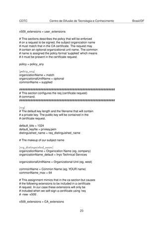 CDTC Centro de Difusão de Tecnologia e Conhecimento Brasil/DF
x509_extensions = user_extensions
# This sections describes the policy that will be enforced
# on a request to be signed, the subject organization name
# must match that in the CA certiﬁcate. The request may
# contain an optional organizational unit name. The common
# name is assigned the policy format ’supplied’ which means
# it must be present in the certiﬁcate request.
policy = policy_any
[policy_any]
organizationName = match
organizationalUnitName = optional
commonName = supplied
###########################################################
# This section conﬁgures the req (certiﬁcate request)
# command.
###########################################################
[req]
# The default key length and the ﬁlename that will contain
# a private key. The public key will be contained in the
# certiﬁcate request.
default_bits = 1024
default_keyﬁle = privkey.pem
distinguished_name = req_distinguished_name
# The makeup of our subject name
[req_distinguished_name]
organizationName = Organization Name (eg, company)
organizationName_default = Inyo Technical Services
organizationalUnitName = Organizational Unit (eg, west)
commonName = Common Name (eg, YOUR name)
commonName_max = 64
# This assignment mimics that in the ca section but causes
# the following extensions to be included in a certiﬁcate
# request. In our case these extensions will only be
# included when we self-sign a certiﬁcate using ’req
# -new -x509’.
x509_extensions = CA_extensions
23
 