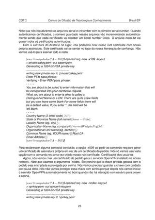 CDTC Centro de Difusão de Tecnologia e Conhecimento Brasil/DF
Note que nós inicializamos os arquivos serial e crlnumber com o primeiro serial number. Quando
autenticamos certiﬁcados, o número guardado nesses arquivos vão incrementando automatica-
mente sendo que cada certiﬁcado vai receber um serial number único. O arquivo index.txt vai
gravar todos os certiﬁcados autenticados.
Com a estrutura do diretório no lugar, nós podemos criar nosso root certiﬁcate com nossa
própria assinatura. Este certiﬁcado vai se sentar no topo da nossa hierarquia de conﬁança. Nós
vamos usá-lo para assinar todo o resto.
[user@computadorCA − DB]$ openssl req -new -x509 -keyout
> private/cakey.pem -out cacert.pem
Generating a 1024 bit RSA private key
......................................................
writing new private key to ’private/cakey.pem’
Enter PEM pass phrase:
Verifying - Enter PEM pass phrase:
- - - - -
You are about to be asked to enter information that will
be incorporated into your certiﬁcate request.
What you are about to enter is what is called a
Distinguished Name or a DN. There are quite a few ﬁelds
but you can leave some blank For some ﬁelds there will
be a default value, If you enter ’.’, the ﬁeld will be
left blank.
- - - - -
Country Name (2 letter code) [AU]:
State or Province Name (full name) [Some − State]:
Locality Name (eg, city) []:
Organization Name (eg, company) [InternetWidgitsPtyLtd]:
Organizational Unit Name(eg, section) []:
Common Name (eg, YOUR name) []:Root CA
Email Address []:
[user@computadorCA − DB]$
Para esclarescer alguma pontecial confusão, a opção -x509 vai pedir ao comando req para gerar
um certiﬁcado de assinatura própria em vez de um certiﬁcado de pedido. Nós só vamos usar esta
opção com o comando req uma vez criado nosso root certiﬁcate. Certiﬁcados dos usuários
Agora, nós vamos criar um certiﬁcado de pedido para o servidor OpenVPN instalado na nossa
network. Note que usamos o argumento -nodes. Ele previne que a chave privada gerada com o
pedido seja encriptada e protegida por senha. Nós vamos precisar guardar a chave com cuidado
por causa disto. Nós não vamos proteger essa chave com senha porque depois nós vamos iniciar
o servidor OpenVPN automaticamente no boot quando não há interação com usuário para prover
a senha.
[user@computadorCA − DB]$ openssl req -new -nodes -keyout
> vpnkey.pem -out vpncert-req.pem
Generating a 1024 bit RSA private key
........................................................
writing new private key to ’vpnkey.pem’
25
 