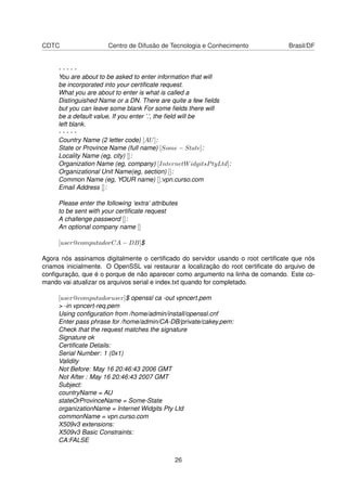 CDTC Centro de Difusão de Tecnologia e Conhecimento Brasil/DF
- - - - -
You are about to be asked to enter information that will
be incorporated into your certiﬁcate request.
What you are about to enter is what is called a
Distinguished Name or a DN. There are quite a few ﬁelds
but you can leave some blank For some ﬁelds there will
be a default value, If you enter ’.’, the ﬁeld will be
left blank.
- - - - -
Country Name (2 letter code) [AU]:
State or Province Name (full name) [Some − State]:
Locality Name (eg, city) []:
Organization Name (eg, company) [InternetWidgitsPtyLtd]:
Organizational Unit Name(eg, section) []:
Common Name (eg, YOUR name) []:vpn.curso.com
Email Address []:
Please enter the following ’extra’ attributes
to be sent with your certiﬁcate request
A challenge password []:
An optional company name []
[user@computadorCA − DB]$
Agora nós assinamos digitalmente o certiﬁcado do servidor usando o root certiﬁcate que nós
criamos inicialmente. O OpenSSL vai restaurar a localização do root certiﬁcate do arquivo de
conﬁguração, que é o porque de não aparecer como argumento na linha de comando. Este co-
mando vai atualizar os arquivos serial e index.txt quando for completado.
[user@computadoruser]$ openssl ca -out vpncert.pem
> -in vpncert-req.pem
Using conﬁguration from /home/admin/install/openssl.cnf
Enter pass phrase for /home/admin/CA-DB/private/cakey.pem:
Check that the request matches the signature
Signature ok
Certiﬁcate Details:
Serial Number: 1 (0x1)
Validity
Not Before: May 16 20:46:43 2006 GMT
Not After : May 16 20:46:43 2007 GMT
Subject:
countryName = AU
stateOrProvinceName = Some-State
organizationName = Internet Widgits Pty Ltd
commonName = vpn.curso.com
X509v3 extensions:
X509v3 Basic Constraints:
CA:FALSE
26
 