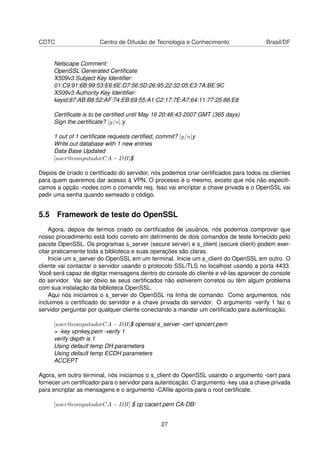 CDTC Centro de Difusão de Tecnologia e Conhecimento Brasil/DF
Netscape Comment:
OpenSSL Generated Certiﬁcate
X509v3 Subject Key Identiﬁer:
01:C9:91:6B:99:53:E6:6E:D7:56:5D:26:95:22:32:05:E3:7A:BE:9C
X509v3 Authority Key Identiﬁer:
keyid:87:AB:B8:52:AF:74:EB:69:55:A1:C2:17:7E:A7:64:11:77:25:88:E8
Certiﬁcate is to be certiﬁed until May 16 20:46:43 2007 GMT (365 days)
Sign the certiﬁcate? [y/n]:y
1 out of 1 certiﬁcate requests certiﬁed, commit? [y/n]y
Write out database with 1 new entries
Data Base Updated
[user@computadorCA − DB]$
Depois de criado o certiﬁcado do servidor, nós podemos criar certiﬁcados para todos os clientes
para quem queremos dar acesso à VPN. O processo é o mesmo, exceto que nós não especiﬁ-
camos a opção -nodes com o comando req. Isso vai encriptar a chave privada e o OpenSSL vai
pedir uma senha quando semeado o código.
5.5 Framework de teste do OpenSSL
Agora, depois de termos criado os certiﬁcados de usuários, nós podemos comprovar que
nosso procedimento está todo correto em detrimento de dois comandos de teste fornecido pelo
pacote OpenSSL. Os programas s_server (secure server) e s_client (secure client) podem exer-
citar praticamente toda a biblioteca e suas operações são claras.
Inicie um s_server do OpenSSL em um terminal. Inicie um s_client do OpenSSL em outro. O
cliente vai contactar o servidor usando o protocolo SSL/TLS no localhost usando a porta 4433.
Você será capaz de digitar mensagens dentro do console do cliente e vê-las aparecer do console
do servidor. Vai ser óbvio se seus certiﬁcados não estiverem corretos ou têm algum problema
com sua instalação da biblioteca OpenSSL.
Aqui nós iniciamos o s_server do OpenSSL na linha de comando. Como argumentos, nós
incluimos o certiﬁcado do servidor e a chave privada do servidor. O argumento -verify 1 faz o
servidor perguntar por qualquer cliente conectando a mandar um certiﬁcado para autenticação.
[user@computadorCA − DB]$ openssl s_server -cert vpncert.pem
> -key vpnkey.pem -verify 1
verify depth is 1
Using default temp DH parameters
Using default temp ECDH parameters
ACCEPT
Agora, em outro terminal, nós iniciamos o s_client do OpenSSL usando o argumento -cert para
fornecer um certiﬁcador para o servidor para autenticação. O argumento -key usa a chave privada
para encriptar as mensagens e o argumento -CAﬁle aponta para o root certiﬁcate.
[user@computadorCA − DB] $ cp cacert.pem CA-DB/
27
 