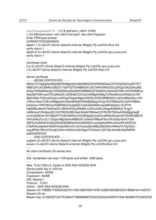 CDTC Centro de Difusão de Tecnologia e Conhecimento Brasil/DF
[user@computadorCA − DB]$ openssl s_client -CAﬁle
> CA-DB/cacert.pem -cert client1cert.pem -key client1key.pem
Enter PEM pass phrase:
CONNECTED(00000003)
depth=1 /C=AU/ST=Some-State/O=Internet Widgits Pty Ltd/CN=Root CA
verify return:1
depth=0 /C=AU/ST=Some-State/O=Internet Widgits Pty Ltd/CN=vpn.curso.com
verify return:1
- - -
Certiﬁcate chain
0 s:/C=AU/ST=Some-State/O=Internet Widgits Pty Ltd/CN=vpn.curso.com
i:/C=AU/ST=Some-State/O=Internet Widgits Pty Ltd/CN=Root CA
- - -
Server certiﬁcate
- - - - -BEGIN CERTIFICATE- - - - -
MIICpTCCAg6gAwIBAgIBATANBgkqhkiG9w0BAQQFADBXMQswCQYDVQQGEwJBVTET
MBEGA1UECBMKU29tZS1TdGF0ZTEhMB8GA1UEChMYSW50ZXJuZXQgV2lkZ2l0cyBQ
dHkgTHRkMRAwDgYDVQQDEwdSb290IENBMB4XDTA2MDUxNjIwNDY0M1oXDTA3MDUx
NjIwNDY0M1owXTELMAkGA1UEBhMCQVUxEzARBgNVBAgTClNvbWUtU3RhdGUxITAf
BgNVBAoTGEludGVybmV0IFdpZGdpdHMgUHR5IEx0ZDEWMBQGA1UEAxMNdnBuLmN1
cnNvLmNvbTCBnzANBgkqhkiG9w0BAQEFAAOBjQAwgYkCgYEA7BB3eDULA2HYMBwo
bXis0csx/TNHhWz5JUQMD89qYdudp8QLTc3eOIef50M2nJex6MOdetjdxv1EzPYH
Hq8I8BoJ8w3HTbdIHw2O+Mk00HGihyiSNdMLxUf0nUoWL2Abqpfk69WA4L7k/qgY
mM9mtiu5Y8n9jceQCLhQ7RQQr0MCAwEAAaN7MHkwCQYDVR0TBAIwADAsBglghkgB
hvhCAQ0EHxYdT3BlblNTTCBHZW5lcmF0ZWQgQ2VydGlmaWNhdGUwHQYDVR0OBBYE
FAHJkWuZU+Zu11ZdJpUiMgXjer6cMB8GA1UdIwQYMBaAFIeruFKvdOtpVaHCF36n
ZBF3JYjoMA0GCSqGSIb3DQEBBAUAA4GBANEEnzesDqdIeiWlNruQmeRXV93Elr22
EYaKOhJo9pNs4YaN2HvbQclQKLKD+GLYsc3uQ8x2MbZcBoD6OxHNtkdYh72qVOzc
sngJ6PNxTMnVCXmqEy3X4mVbKkAxS3iJhlge3TVVj4eZ+GKYSk/4UhA6/GiqRWRW
aq0Qv6DKiCdC
- - - - -END CERTIFICATE- - - - -
subject=/C=AU/ST=Some-State/O=Internet Widgits Pty Ltd/CN=vpn.curso.com
issuer=/C=AU/ST=Some-State/O=Internet Widgits Pty Ltd/CN=Root CA
- - -
No client certiﬁcate CA names sent
- - -
SSL handshake has read 1129 bytes and written 1856 bytes
- - -
New, TLSv1/SSLv3, Cipher is DHE-RSA-AES256-SHA
Server public key is 1024 bit
Compression: NONE
Expansion: NONE
SSL-Session:
Protocol : TLSv1
Cipher : DHE-RSA-AES256-SHA
Session-ID: FBBBE1F495D03337D17A91DB2F69814F8D1638976EEB633CD1B688164144DFC1
Session-ID-ctx:
Master-Key: 6109E6EF23FFE25844779B96B6BF2D3C553A3D4EBFA77A381B50B07F0C8D3F30
28
 