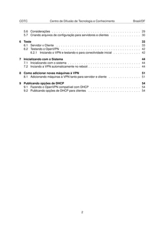CDTC Centro de Difusão de Tecnologia e Conhecimento Brasil/DF
5.6 Considerações . . . . . . . . . . . . . . . . . . . . . . . . . . . . . . . . . . . . . . . 29
5.7 Criando arquivos de conﬁguração para servidores e clientes . . . . . . . . . . . . . 30
6 Teste 33
6.1 Servidor x Cliente . . . . . . . . . . . . . . . . . . . . . . . . . . . . . . . . . . . . . 33
6.2 Testando o OpenVPN . . . . . . . . . . . . . . . . . . . . . . . . . . . . . . . . . . . 42
6.2.1 Iniciando o VPN e testando-o para conectividade inicial . . . . . . . . . . . . 42
7 Inicializando com o Sistema 44
7.1 Inicializando com o sistema . . . . . . . . . . . . . . . . . . . . . . . . . . . . . . . . 44
7.2 Inciando a VPN automaticamente no reboot . . . . . . . . . . . . . . . . . . . . . . . 44
8 Como adicionar novas máquinas à VPN 51
8.1 Adicionando máquinas à VPN tanto para servidor e cliente . . . . . . . . . . . . . . 51
9 Publicando opções de DHCP 54
9.1 Fazendo o OpenVPN compatível com DHCP . . . . . . . . . . . . . . . . . . . . . . 54
9.2 Publicando opções de DHCP para clientes . . . . . . . . . . . . . . . . . . . . . . . 54
2
 