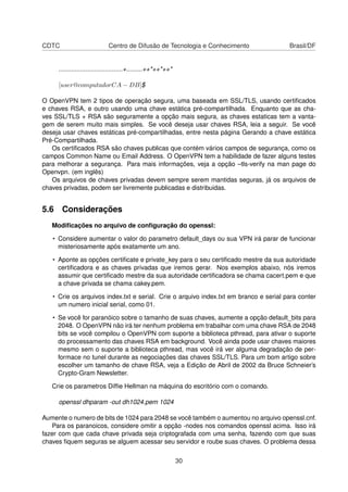 CDTC Centro de Difusão de Tecnologia e Conhecimento Brasil/DF
....................................+.........++*++*++*
[user@computadorCA − DB]$
O OpenVPN tem 2 tipos de operação segura, uma baseada em SSL/TLS, usando certiﬁcados
e chaves RSA, e outro usando uma chave estática pré-compartilhada. Enquanto que as cha-
ves SSL/TLS + RSA são seguramente a opção mais segura, as chaves estaticas tem a vanta-
gem de serem muito mais simples. Se você deseja usar chaves RSA, leia a seguir. Se você
deseja usar chaves estáticas pré-compartilhadas, entre nesta página Gerando a chave estática
Pré-Compartilhada.
Os certiﬁcados RSA são chaves publicas que contém vários campos de segurança, como os
campos Common Name ou Email Address. O OpenVPN tem a habilidade de fazer alguns testes
para melhorar a segurança. Para mais informações, veja a opção –tls-verify na man page do
Openvpn. (em inglês)
Os arquivos de chaves privadas devem sempre serem mantidas seguras, já os arquivos de
chaves privadas, podem ser livremente publicadas e distribuidas.
5.6 Considerações
Modiﬁcações no arquivo de conﬁguração do openssl:
• Considere aumentar o valor do parametro default_days ou sua VPN irá parar de funcionar
misteriosamente após exatamente um ano.
• Aponte as opções certiﬁcate e private_key para o seu certiﬁcado mestre da sua autoridade
certiﬁcadora e as chaves privadas que iremos gerar. Nos exemplos abaixo, nós iremos
assumir que certiﬁcado mestre da sua autoridade certiﬁcadora se chama cacert.pem e que
a chave privada se chama cakey.pem.
• Crie os arquivos index.txt e serial. Crie o arquivo index.txt em branco e serial para conter
um numero inicial serial, como 01.
• Se você for paranóico sobre o tamanho de suas chaves, aumente a opção default_bits para
2048. O OpenVPN não irá ter nenhum problema em trabalhar com uma chave RSA de 2048
bits se você compilou o OpenVPN com suporte a biblioteca pthread, para ativar o suporte
do processamento das chaves RSA em background. Você ainda pode usar chaves maiores
mesmo sem o suporte a biblioteca pthread, mas você irá ver alguma degradação de per-
formace no tunel durante as negociações das chaves SSL/TLS. Para um bom artigo sobre
escolher um tamanho de chave RSA, veja a Edição de Abril de 2002 da Bruce Schneier’s
Crypto-Gram Newsletter.
Crie os parametros Difﬁe Hellman na máquina do escritório com o comando.
openssl dhparam -out dh1024.pem 1024
Aumente o numero de bits de 1024 para 2048 se você também o aumentou no arquivo openssl.cnf.
Para os paranoicos, considere omitir a opção -nodes nos comandos openssl acima. Isso irá
fazer com que cada chave privada seja criptografada com uma senha, fazendo com que suas
chaves ﬁquem seguras se alguem acessar seu servidor e roube suas chaves. O problema dessa
30
 