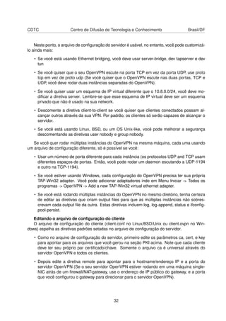 CDTC Centro de Difusão de Tecnologia e Conhecimento Brasil/DF
Neste ponto, o arquivo de conﬁguração do servidor é usável, no entanto, você pode customizá-
lo ainda mais:
• Se você está usando Ethernet bridging, você deve usar server-bridge, dev tapserver e dev
tun
• Se você quiser que o seu OpenVPN escute na porta TCP em vez da porta UDP, use proto
tcp em vez de proto udp (Se você quiser que o OpenVPN escute nas duas portas, TCP e
UDP, você deve rodar duas instâncias separadas do OpenVPN).
• Se você quiser usar um esquema de IP virtual diferente que o 10.8.0.0/24, você deve mo-
diﬁcar a diretiva server. Lembre-se que esse esquema de IP virtual deve ser um esquema
privado que não é usado na sua network.
• Descomente a diretiva client-to-client se você quiser que clientes conectados possam al-
cançar outros através da sua VPN. Por padrão, os clientes só serão capazes de alcançar o
servidor.
• Se você está usando Linux, BSD, ou um OS Unix-like, você pode melhorar a segurança
descomentando as diretivas user nobody e group nobody.
Se você quer rodar múltiplas instâncias do OpenVPN na mesma máquina, cada uma usando
um arquivo de conﬁguração diferente, só é possível se você:
• Usar um número de porta diferente para cada instância (os protocolos UDP and TCP usam
diferentes espaços de portas. Então, você pode rodar um daemon escutando a UDP-1194
e outro na TCP-1194).
• Se você estiver usando Windows, cada conﬁguração do OpenVPN precisa ter sua própria
TAP-Win32 adapter. Você pode adicionar adaptadores indo em Menu Iniciar -> Todos os
programas -> OpenVPN -> Add a new TAP-Win32 virtual ethernet adapter.
• Se você está rodando múltiplas instâncias do OpenVPN no mesmo diretório, tenha certeza
de editar as diretivas que criam output ﬁles para que as múltiplas instâncias não sobres-
crevam cada output ﬁle da outra. Estas diretivas incluem log, log-append, status e ifconﬁg-
pool-persist.
Editando o arquivo de conﬁguração do cliente
O arquivo de conﬁguração do cliente (client.conf no Linux/BSD/Unix ou client.ovpn no Win-
dows) espelha as diretivas padrões setadas no arquivo de conﬁguração do servidor.
• Como no arquivo de conﬁguração do servidor, primeiro edite os parâmetros ca, cert, e key
para apontar para os arquivos que você gerou na seção PKI acima. Note que cada cliente
deve ter seu próprio par certiﬁcado/chave. Somente o arquivo ca é universal através do
servidor OpenVPN e todos os clientes.
• Depois edite a diretiva remote para apontar para o hostname/endereço IP e a porta do
servidor OpenVPN (Se o seu servidor OpenVPN estiver rodando em uma máquina single-
NIC atrás de um ﬁrewall/NAT-gateway, use o endereço de IP público do gateway, e a porta
que você conﬁgurou o gateway para direcionar para o servidor OpenVPN).
32
 