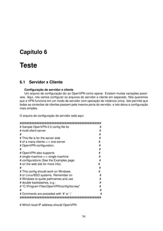 Capítulo 6
Teste
6.1 Servidor x Cliente
Conﬁguração de servidor e cliente
Um arquivo de conﬁguração diz ao OpenVPN como operar. Existem muitas variações possí-
veis. Aqui, nós vamos conﬁgurar os arquivos do servidor e cliente em separado. Nós queremos
que a VPN funcione em um modo de servidor com operação de instância única. Isto permite que
todas as conexões de clientes passem pela mesma porta do servidor, e isto deixa a conﬁguração
mais simples.
O arquivo de conﬁguração do servidor está aqui:
#################################################
# Sample OpenVPN 2.0 conﬁg ﬁle for #
# multi-client server. #
# #
# This ﬁle is for the server side #
# of a many-clients <-> one-server #
# OpenVPN conﬁguration. #
# #
# OpenVPN also supports #
# single-machine <-> single-machine #
# conﬁgurations (See the Examples page #
# on the web site for more info). #
# #
# This conﬁg should work on Windows #
# or Linux/BSD systems. Remember on #
# Windows to quote pathnames and use #
# double backslashes, e.g.: #
# "C:Program FilesOpenVPNconﬁgfoo.key" #
# #
# Comments are preceded with ’#’ or ’;’ #
#################################################
# Which local IP address should OpenVPN
34
 
