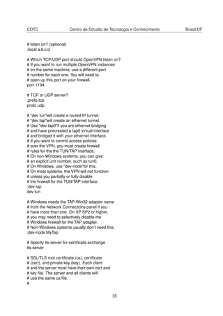 CDTC Centro de Difusão de Tecnologia e Conhecimento Brasil/DF
# listen on? (optional)
;local a.b.c.d
# Which TCP/UDP port should OpenVPN listen on?
# If you want to run multiple OpenVPN instances
# on the same machine, use a different port
# number for each one. You will need to
# open up this port on your ﬁrewall.
port 1194
# TCP or UDP server?
;proto tcp
proto udp
# "dev tun"will create a routed IP tunnel,
# "dev tap"will create an ethernet tunnel.
# Use "dev tap0"if you are ethernet bridging
# and have precreated a tap0 virtual interface
# and bridged it with your ethernet interface.
# If you want to control access policies
# over the VPN, you must create ﬁrewall
# rules for the the TUN/TAP interface.
# On non-Windows systems, you can give
# an explicit unit number, such as tun0.
# On Windows, use "dev-node"for this.
# On most systems, the VPN will not function
# unless you partially or fully disable
# the ﬁrewall for the TUN/TAP interface.
;dev tap
dev tun
# Windows needs the TAP-Win32 adapter name
# from the Network Connections panel if you
# have more than one. On XP SP2 or higher,
# you may need to selectively disable the
# Windows ﬁrewall for the TAP adapter.
# Non-Windows systems usually don’t need this.
;dev-node MyTap
# Specify tls-server for certiﬁcate exchange
tls-server
# SSL/TLS root certiﬁcate (ca), certiﬁcate
# (cert), and private key (key). Each client
# and the server must have their own cert and
# key ﬁle. The server and all clients will
# use the same ca ﬁle.
#
35
 