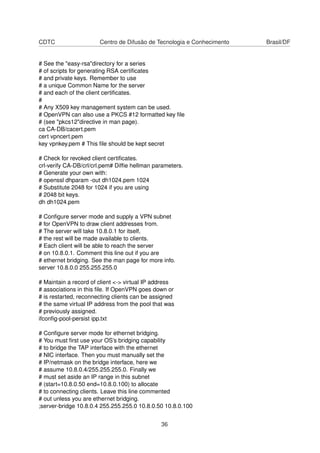 CDTC Centro de Difusão de Tecnologia e Conhecimento Brasil/DF
# See the "easy-rsa"directory for a series
# of scripts for generating RSA certiﬁcates
# and private keys. Remember to use
# a unique Common Name for the server
# and each of the client certiﬁcates.
#
# Any X509 key management system can be used.
# OpenVPN can also use a PKCS #12 formatted key ﬁle
# (see "pkcs12"directive in man page).
ca CA-DB/cacert.pem
cert vpncert.pem
key vpnkey.pem # This ﬁle should be kept secret
# Check for revoked client certiﬁcates.
crl-verify CA-DB/crl/crl.pem# Difﬁe hellman parameters.
# Generate your own with:
# openssl dhparam -out dh1024.pem 1024
# Substitute 2048 for 1024 if you are using
# 2048 bit keys.
dh dh1024.pem
# Conﬁgure server mode and supply a VPN subnet
# for OpenVPN to draw client addresses from.
# The server will take 10.8.0.1 for itself,
# the rest will be made available to clients.
# Each client will be able to reach the server
# on 10.8.0.1. Comment this line out if you are
# ethernet bridging. See the man page for more info.
server 10.8.0.0 255.255.255.0
# Maintain a record of client <-> virtual IP address
# associations in this ﬁle. If OpenVPN goes down or
# is restarted, reconnecting clients can be assigned
# the same virtual IP address from the pool that was
# previously assigned.
ifconﬁg-pool-persist ipp.txt
# Conﬁgure server mode for ethernet bridging.
# You must ﬁrst use your OS’s bridging capability
# to bridge the TAP interface with the ethernet
# NIC interface. Then you must manually set the
# IP/netmask on the bridge interface, here we
# assume 10.8.0.4/255.255.255.0. Finally we
# must set aside an IP range in this subnet
# (start=10.8.0.50 end=10.8.0.100) to allocate
# to connecting clients. Leave this line commented
# out unless you are ethernet bridging.
;server-bridge 10.8.0.4 255.255.255.0 10.8.0.50 10.8.0.100
36
 