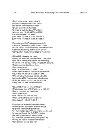CDTC Centro de Difusão de Tecnologia e Conhecimento Brasil/DF
# Push routes to the client to allow it
# to reach other private subnets behind
# the server. Remember that these
# private subnets will also need
# to know to route the OpenVPN client
# address pool (10.8.0.0/255.255.255.0)
# back to the OpenVPN server.
;push "route 192.168.10.0 255.255.255.0"
;push "route 192.168.20.0 255.255.255.0"
# To assign speciﬁc IP addresses to speciﬁc
# clients or if a connecting client has a private
# subnet behind it that should also have VPN access,
# use the subdirectory "ccd"for client-speciﬁc
# conﬁguration ﬁles (see man page for more info).
# EXAMPLE: Suppose the client
# having the certiﬁcate common name "Thelonious"
# also has a small subnet behind his connecting
# machine, such as 192.168.40.128/255.255.255.248.
# First, uncomment out these lines:
;client-conﬁg-dir ccd
;route 192.168.40.128 255.255.255.248
# Then create a ﬁle ccd/Thelonious with this line:
# iroute 192.168.40.128 255.255.255.248
# This will allow Thelonious’ private subnet to
# access the VPN. This example will only work
# if you are routing, not bridging, i.e. you are
# using "dev tun"and "server"directives.
# EXAMPLE: Suppose you want to give
# Thelonious a ﬁxed VPN IP address of 10.9.0.1.
# First uncomment out these lines:
;client-conﬁg-dir ccd
;route 10.9.0.0 255.255.255.252
# Then add this line to ccd/Thelonious:
# ifconﬁg-push 10.9.0.1 10.9.0.2
# Suppose that you want to enable different
# ﬁrewall access policies for different groups
# of clients. There are two methods:
# (1) Run multiple OpenVPN daemons, one for each
# group, and ﬁrewall the TUN/TAP interface
# for each group/daemon appropriately.
# (2) (Advanced) Create a script to dynamically
# modify the ﬁrewall in response to access
# from different clients. See man
37
 