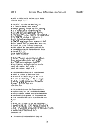 CDTC Centro de Difusão de Tecnologia e Conhecimento Brasil/DF
# page for more info on learn-address script.
;learn-address ./script
# If enabled, this directive will conﬁgure
# all clients to redirect their default
# network gateway through the VPN, causing
# all IP trafﬁc such as web browsing and
# and DNS lookups to go through the VPN
# (The OpenVPN server machine may need to NAT
# the TUN/TAP interface to the internet in
# order for this to work properly).
# CAVEAT: May break client’s network conﬁg if
# client’s local DHCP server packets get routed
# through the tunnel. Solution: make sure
# client’s local DHCP server is reachable via
# a more speciﬁc route than the default route
# of 0.0.0.0/0.0.0.0.
;push "redirect-gateway"
# Certain Windows-speciﬁc network settings
# can be pushed to clients, such as DNS
# or WINS server addresses. CAVEAT:
# http://openvpn.net/faq.html#dhcpcaveats
;push "dhcp-option DNS 10.8.0.1"
;push "dhcp-option WINS 10.8.0.1"
# Uncomment this directive to allow different
# clients to be able to "see"each other.
# By default, clients will only see the server.
# To force clients to only see the server, you
# will also need to appropriately ﬁrewall the
# server’s TUN/TAP interface.
;client-to-client
# Uncomment this directive if multiple clients
# might connect with the same certiﬁcate/key
# ﬁles or common names. This is recommended
# only for testing purposes. For production use,
# each client should have its own certiﬁcate/key
# pair.
#
# IF YOU HAVE NOT GENERATED INDIVIDUAL
# CERTIFICATE/KEY PAIRS FOR EACH CLIENT,
# EACH HAVING ITS OWN UNIQUE "COMMON NAME",
# UNCOMMENT THIS LINE OUT.
;duplicate-cn
# The keepalive directive causes ping-like
38
 