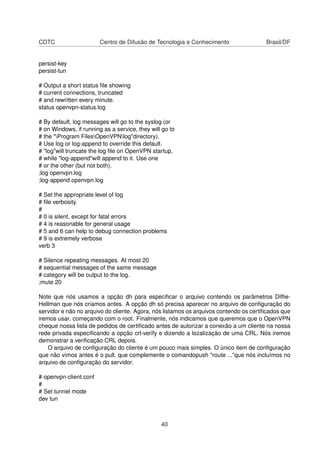 CDTC Centro de Difusão de Tecnologia e Conhecimento Brasil/DF
persist-key
persist-tun
# Output a short status ﬁle showing
# current connections, truncated
# and rewritten every minute.
status openvpn-status.log
# By default, log messages will go to the syslog (or
# on Windows, if running as a service, they will go to
# the "Program FilesOpenVPNlog"directory).
# Use log or log-append to override this default.
# "log"will truncate the log ﬁle on OpenVPN startup,
# while "log-append"will append to it. Use one
# or the other (but not both).
;log openvpn.log
;log-append openvpn.log
# Set the appropriate level of log
# ﬁle verbosity.
#
# 0 is silent, except for fatal errors
# 4 is reasonable for general usage
# 5 and 6 can help to debug connection problems
# 9 is extremely verbose
verb 3
# Silence repeating messages. At most 20
# sequential messages of the same message
# category will be output to the log.
;mute 20
Note que nós usamos a opção dh para especiﬁcar o arquivo contendo os parâmetros Difﬁe-
Hellman que nós criamos antes. A opção dh só precisa aparecer no arquivo de conﬁguração do
servidor e não no arquivo do cliente. Agora, nós listamos os arquivos contendo os certiﬁcados que
iremos usar, começando com o root. Finalmente, nós indicamos que queremos que o OpenVPN
cheque nossa lista de pedidos de certiﬁcado antes de autorizar a conexão a um cliente na nossa
rede privada especiﬁcando a opção crl-verify e dizendo a lozalização de uma CRL. Nós iremos
demonstrar a veriﬁcação CRL depois.
O arquivo de conﬁguração do cliente é um pouco mais simples. O único item de conﬁguração
que não vimos antes é o pull, que complemente o comandopush "route ..."que nós incluímos no
arquivo de conﬁguração do servidor.
# openvpn-client.conf
#
# Set tunnel mode
dev tun
40
 