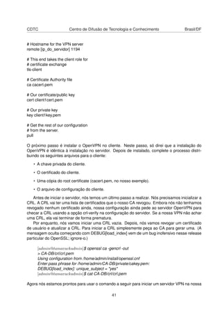 CDTC Centro de Difusão de Tecnologia e Conhecimento Brasil/DF
# Hostname for the VPN server
remote [ip_do_servidor] 1194
# This end takes the client role for
# certiﬁcate exchange
tls-client
# Certiﬁcate Authority ﬁle
ca cacert.pem
# Our certiﬁcate/public key
cert client1cert.pem
# Our private key
key client1key.pem
# Get the rest of our conﬁguration
# from the server.
pull
O próximo passo é instalar o OpenVPN no cliente. Neste passo, só direi que a instalação do
OpenVPN é idêntica à instalação no servidor. Depois de instalado, complete o processo distri-
buindo os seguintes arquivos para o cliente:
• A chave privada do cliente.
• O certiﬁcado do cliente.
• Uma cópia do root certiﬁcate (cacert.pem, no nosso exemplo).
• O arquivo de conﬁguração do cliente.
Antes de iniciar o servidor, nós temos um último passo a realizar. Nós precisamos inicializar a
CRL. A CRL vai ter uma lista de certiﬁcados que o nosso CA revogou. Embora nós não tenhamos
revogado nenhum certiﬁcado ainda, nossa conﬁguração ainda pede ao servidor OpenVPN para
checar a CRL usando a opção crl-verify na conﬁguração do servidor. Se a nossa VPN não achar
uma CRL, ela vai terminar de forma prematura.
Por enquanto, nós vamos iniciar uma CRL vazia. Depois, nós vamos revogar um certiﬁcado
de usuário e atualizar a CRL. Para iniciar a CRL simplesmente peça ao CA para gerar uma. (A
mensagem oculta começando com DEBUG[load_index] vem de um bug inofensivo nesse release
particular do OpenSSL; ignore-o.)
[admin@tamarackadmin]$ openssl ca -gencrl -out
> CA-DB/crl/crl.pem
Using conﬁguration from /home/admin/install/openssl.cnf
Enter pass phrase for /home/admin/CA-DB/private/cakey.pem:
DEBUG[load_index]: unique_subject = "yes"
[admin@tamarackadmin]$ cat CA-DB/crl/crl.pem
Agora nós estamos prontos para usar o comando a seguir para iniciar um servidor VPN na nossa
41
 
