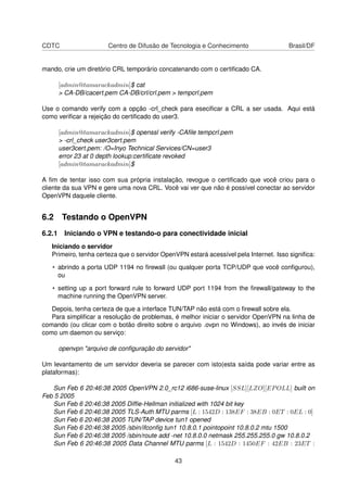 CDTC Centro de Difusão de Tecnologia e Conhecimento Brasil/DF
mando, crie um diretório CRL temporário concatenando com o certiﬁcado CA.
[admin@tamarackadmin]$ cat
> CA-DB/cacert.pem CA-DB/crl/crl.pem > tempcrl.pem
Use o comando verify com a opção -crl_check para eseciﬁcar a CRL a ser usada. Aqui está
como veriﬁcar a rejeição do certiﬁcado do user3.
[admin@tamarackadmin]$ openssl verify -CAﬁle tempcrl.pem
> -crl_check user3cert.pem
user3cert.pem: /O=Inyo Technical Services/CN=user3
error 23 at 0 depth lookup:certiﬁcate revoked
[admin@tamarackadmin]$
A ﬁm de tentar isso com sua própria instalação, revogue o certiﬁcado que você criou para o
cliente da sua VPN e gere uma nova CRL. Você vai ver que não é possível conectar ao servidor
OpenVPN daquele cliente.
6.2 Testando o OpenVPN
6.2.1 Iniciando o VPN e testando-o para conectividade inicial
Iniciando o servidor
Primeiro, tenha certeza que o servidor OpenVPN estará acessível pela Internet. Isso signiﬁca:
• abrindo a porta UDP 1194 no ﬁrewall (ou qualquer porta TCP/UDP que você conﬁgurou),
ou
• setting up a port forward rule to forward UDP port 1194 from the ﬁrewall/gateway to the
machine running the OpenVPN server.
Depois, tenha certeza de que a interface TUN/TAP não está com o ﬁrewall sobre ela.
Para simpliﬁcar a resolução de problemas, é melhor iniciar o servidor OpenVPN na linha de
comando (ou clicar com o botão direito sobre o arquivo .ovpn no Windows), ao invés de iniciar
como um daemon ou serviço:
openvpn "arquivo de conﬁguração do servidor"
Um levantamento de um servidor deveria se parecer com isto(esta saída pode variar entre as
plataformas):
Sun Feb 6 20:46:38 2005 OpenVPN 2.0_rc12 i686-suse-linux [SSL][LZO][EPOLL] built on
Feb 5 2005
Sun Feb 6 20:46:38 2005 Difﬁe-Hellman initialized with 1024 bit key
Sun Feb 6 20:46:38 2005 TLS-Auth MTU parms [L : 1542D : 138EF : 38EB : 0ET : 0EL : 0]
Sun Feb 6 20:46:38 2005 TUN/TAP device tun1 opened
Sun Feb 6 20:46:38 2005 /sbin/ifconﬁg tun1 10.8.0.1 pointopoint 10.8.0.2 mtu 1500
Sun Feb 6 20:46:38 2005 /sbin/route add -net 10.8.0.0 netmask 255.255.255.0 gw 10.8.0.2
Sun Feb 6 20:46:38 2005 Data Channel MTU parms [L : 1542D : 1450EF : 42EB : 23ET :
43
 