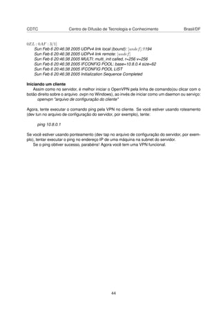 CDTC Centro de Difusão de Tecnologia e Conhecimento Brasil/DF
0EL : 0AF : 3/1]
Sun Feb 6 20:46:38 2005 UDPv4 link local (bound): [undef]:1194
Sun Feb 6 20:46:38 2005 UDPv4 link remote: [undef]
Sun Feb 6 20:46:38 2005 MULTI: multi_init called, r=256 v=256
Sun Feb 6 20:46:38 2005 IFCONFIG POOL: base=10.8.0.4 size=62
Sun Feb 6 20:46:38 2005 IFCONFIG POOL LIST
Sun Feb 6 20:46:38 2005 Initialization Sequence Completed
Iniciando um cliente
Assim como no servidor, é melhor iniciar o OpenVPN pela linha de comando(ou clicar com o
botão direito sobre o arquivo .ovpn no Windows), ao invés de iniciar como um daemon ou serviço:
openvpn "arquivo de conﬁguração do cliente"
Agora, tente executar o comando ping pela VPN no cliente. Se você estiver usando roteamento
(dev tun no arquivo de conﬁguração do servidor, por exemplo), tente:
ping 10.8.0.1
Se você estiver usando ponteamento (dev tap no arquivo de conﬁguração do servidor, por exem-
plo), tentar executar o ping no endereço IP de uma máquina na subnet do servidor.
Se o ping obtiver sucesso, parabéns! Agora você tem uma VPN funcional.
44
 