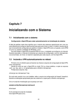 Capítulo 7
Inicializando com o Sistema
7.1 Inicializando com o sistema
Conﬁgurando o OpenVPN para rodar automaticamente na inicialização do sistema
A falta de padrões nesta área signiﬁca que a maioria dos sistemas operacionais tem uma ma-
neira diferente de conﬁgurar daemons/services para auto iniciar no boot. A melhor maneira de ter
isso funcionalmente conﬁgurado por padrão é instalar o OpenVPN como um pacote, como RPM
no Linux ou usando o instalador do Windows. Linux
Se você instalar o OpenVPN via pacote RPM no Linux, o instalador vai conﬁgurar um initscript.
Quando executado, o initscript irá escanear por arquivos de conﬁguração .conf em /etc/openvpn,
e se encontrado, vai iniciar um daemon separado para cada arquivo .conf do OpenVPN.
7.2 Inciando a VPN automaticamente no reboot
Primeiro crie um diretório para armazenar as chaves e arquivos de coniguração do OpenVPN,
como /etc/openvpn.
Decida se você vai usar o OpenVPN no modo TLS ou chave estática, e copie os arquivos
.conf, .up, .key, .pem, e .crt apropriados para o diretório /etc/openvpn.
Proteja seus arquivos .key:
chmod go-rwx /etc/openvpn/*.key
Se você está usando Linux com iptables, edite o arquivo de conﬁguração do ﬁrewall, ﬁrewall.sh,
fazendo as alterações apropriadas para seu sistema e o copie para o diretório /etc/openvpn.
Crie um script de inicialização que se pareça com isso:
sample-conﬁg-ﬁles/openvpn-startup.sh
#!/bin/bash
# Um exemplo de script de inicialição
# do OpenVPN para Linux.
45
 