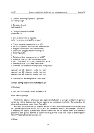 CDTC Centro de Difusão de Tecnologia e Conhecimento Brasil/DF
# Diretorio de conﬁgurações do OpenVPN
dir=/etc/openvpn
# Carrega o ﬁrewall
$dir/ﬁrewall.sh
# Carrega o modulo TUN/TAP
modprobe tun
# ativa o roteamento de pacotes
echo 1 > /proc/sys/net/ipv4/ip_forward
# Chama o openvpn para cada tunel VPN
# em modo daemon. Você também pode remover
# a opção --daemon"da linha de comando
# e adicionar a opção "daemon"ao arquivo
# de conﬁguração.
#
# Cada tunel deve rodar em uma porta UDP
# separada. Use a opção "port"para controlar
# isso. Como todas as opções do OpenVPN, você
# pode especiﬁcar --port 8000"na linha de
# comando, ou "port 8000"no arquivo de conﬁguração.
openvpn –cd $dir –daemon –conﬁg vpn1.conf
openvpn –cd $dir –daemon –conﬁg vpn2.conf
openvpn –cd $dir –daemon –conﬁg vpn2.conf
E crie um script de desligamento como esse:
sample-conﬁg-ﬁles/openvpn-shutdown.sh
#!/bin/bash
# para com todos os processos do OpenVPN
killall -TERM openvpn
Finalmente, adicione chamadas para openvpn-startup.sh e openvpn-shutdown.sh para os
scripts de inicio e desligamento de seu sistema, ou no diretório /etc/init.d. Gerenciando o ini-
cio e desligamento de varios túneis OpenVPN
Aqui está um examplo de um script do /etc/init.d que irá automaticamente iniciar um processo
do OpenVPN para cada arquivo .conf que for encontrado no diretório /etc/openvpn. Esse script
é instalado por padrão quando você instala o OpenVPN via um pacote RPM. (N.T: Devido a
problemas com quebra de linha, é recomendavel que você copie esse script da distribuição do
OpenVPN) sample-scripts/openvpn.init
#!/bin/sh
46
 