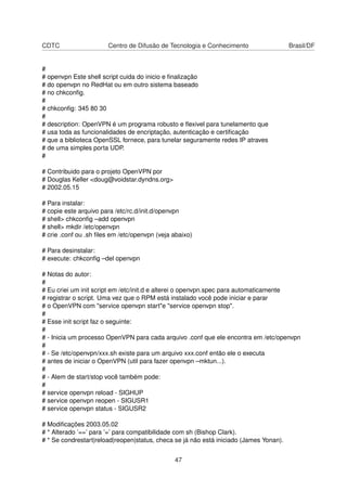 CDTC Centro de Difusão de Tecnologia e Conhecimento Brasil/DF
#
# openvpn Este shell script cuida do inicio e ﬁnalização
# do openvpn no RedHat ou em outro sistema baseado
# no chkconﬁg.
#
# chkconﬁg: 345 80 30
#
# description: OpenVPN é um programa robusto e ﬂexivel para tunelamento que
# usa toda as funcionalidades de encriptação, autenticação e certiﬁcação
# que a biblioteca OpenSSL fornece, para tunelar seguramente redes IP atraves
# de uma simples porta UDP.
#
# Contribuido para o projeto OpenVPN por
# Douglas Keller <doug@voidstar.dyndns.org>
# 2002.05.15
# Para instalar:
# copie este arquivo para /etc/rc.d/init.d/openvpn
# shell> chkconﬁg –add openvpn
# shell> mkdir /etc/openvpn
# crie .conf ou .sh ﬁles em /etc/openvpn (veja abaixo)
# Para desinstalar:
# execute: chkconﬁg –del openvpn
# Notas do autor:
#
# Eu criei um init script em /etc/init.d e alterei o openvpn.spec para automaticamente
# registrar o script. Uma vez que o RPM está instalado você pode iniciar e parar
# o OpenVPN com "service openvpn start"e "service openvpn stop".
#
# Esse init script faz o seguinte:
#
# - Inicia um processo OpenVPN para cada arquivo .conf que ele encontra em /etc/openvpn
#
# - Se /etc/openvpn/xxx.sh existe para um arquivo xxx.conf então ele o executa
# antes de iniciar o OpenVPN (util para fazer openvpn –mktun...).
#
# - Alem de start/stop você também pode:
#
# service openvpn reload - SIGHUP
# service openvpn reopen - SIGUSR1
# service openvpn status - SIGUSR2
# Modiﬁcações 2003.05.02
# * Alterado ’==’ para ’=’ para compatibilidade com sh (Bishop Clark).
# * Se condrestart|reload|reopen|status, checa se já não está iniciado (James Yonan).
47
 