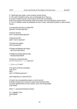 CDTC Centro de Difusão de Tecnologia e Conhecimento Brasil/DF
# * Adicionado lock, piddir, e work variaveis (James Yonan).
# * Se o start é tentado 2 vezes, sem a intervenção de um stop, ou
# se start é tentado quando o start anterior não foi bem sucessedido
# ele mata qualquer outro processo antes de começar uma nova operação (James Yonan).
# * Faz um trabalho melhor de detecção de erros no start, retornando sucesso ou falha (James
Yonan).
# Localização do binário do OpenVPN
openvpn="/usr/sbin/openvpn"
# Arquivo de trava
lock="/var/lock/subsys/openvpn"
# Diretorio de PID
piddir="/var/run/openvpn"
# Diretório de trabalho
work=/etc/openvpn
# Código da biblioteca de função.
. /etc/rc.d/init.d/functions
# Código da conﬁguração de rede.
. /etc/sysconﬁg/network
# Checa se a rede está ativa.
[$NETWORKING = ”no”] && exit 0
[−f$openvpn] || exit 0
# Ve como nós fomos chamados.
case "$1"in
start)
echo -n $"Starting openvpn: "
/sbin/modprobe tun >/dev/null 2>&1
# A partir de uma perspectiva segura, eu acho que faz
# sentido remover isso, e forçar os usuarios que precisam disso
# a ativar explicitamente em seus scripts –up ou nas conﬁgurações
# de ﬁrewall.
#echo 1 > /proc/sys/net/ipv4/ip_forward
if [ ! -d $piddir ]; then
mkdir $piddir
ﬁ
48
 