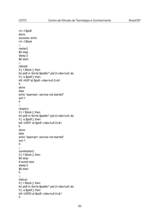 CDTC Centro de Difusão de Tecnologia e Conhecimento Brasil/DF
rm -f $pidf
done
success; echo
rm -f $lock
;;
restart)
$0 stop
sleep 2
$0 start
;;
reload)
if [ -f $lock ]; then
for pidf in /bin/ls $piddir/*.pid 2>/dev/null; do
if [ -s $pidf ]; then
kill -HUP at $pidf >/dev/null 2>&1
ﬁ
done
else
echo "openvpn: service not started"
exit 1
ﬁ
;;
reopen)
if [ -f $lock ]; then
for pidf in /bin/ls $piddir/*.pid 2>/dev/null; do
if [ -s $pidf ]; then
kill -USR1 at $pidf >/dev/null 2>&1
ﬁ
done
else
echo "openvpn: service not started"
exit 1
ﬁ
;;
condrestart)
if [ -f $lock ]; then
$0 stop
# avoid race
sleep 2
$0 start
ﬁ
;;
status)
if [ -f $lock ]; then
for pidf in /bin/ls $piddir/*.pid 2>/dev/null; do
if [ -s $pidf ]; then
kill -USR2 at $pidf >/dev/null 2>&1
ﬁ
50
 
