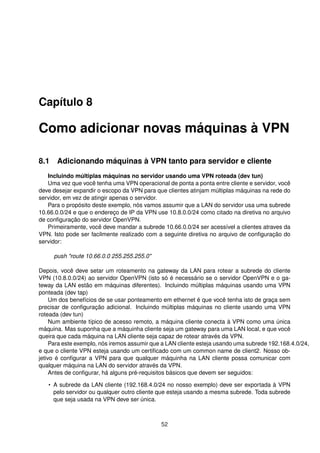 Capítulo 8
Como adicionar novas máquinas à VPN
8.1 Adicionando máquinas à VPN tanto para servidor e cliente
Incluindo múltiplas máquinas no servidor usando uma VPN roteada (dev tun)
Uma vez que você tenha uma VPN operacional de ponta a ponta entre cliente e servidor, você
deve desejar expandir o escopo da VPN para que clientes atinjam múltiplas máquinas na rede do
servidor, em vez de atingir apenas o servidor.
Para o propósito deste exemplo, nós vamos assumir que a LAN do servidor usa uma subrede
10.66.0.0/24 e que o endereço de IP da VPN use 10.8.0.0/24 como citado na diretiva no arquivo
de conﬁguração do servidor OpenVPN.
Primeiramente, você deve mandar a subrede 10.66.0.0/24 ser acessível a clientes atraves da
VPN. Isto pode ser facilmente realizado com a seguinte diretiva no arquivo de conﬁguração do
servidor:
push "route 10.66.0.0 255.255.255.0"
Depois, você deve setar um roteamento na gateway da LAN para rotear a subrede do cliente
VPN (10.8.0.0/24) ao servidor OpenVPN (isto só é necessário se o servidor OpenVPN e o ga-
teway da LAN estão em máquinas diferentes). Incluindo múltiplas máquinas usando uma VPN
ponteada (dev tap)
Um dos benefícios de se usar ponteamento em ethernet é que você tenha isto de graça sem
precisar de conﬁguração adicional. Incluindo múltiplas máquinas no cliente usando uma VPN
roteada (dev tun)
Num ambiente típico de acesso remoto, a máquina cliente conecta à VPN como uma única
máquina. Mas suponha que a máquinha cliente seja um gateway para uma LAN local, e que você
queira que cada máquina na LAN cliente seja capaz de rotear através da VPN.
Para este exemplo, nós iremos assumir que a LAN cliente esteja usando uma subrede 192.168.4.0/24,
e que o cliente VPN esteja usando um certiﬁcado com um common name de client2. Nosso ob-
jetivo é conﬁgurar a VPN para que qualquer máquinha na LAN cliente possa comunicar com
qualquer máquina na LAN do servidor através da VPN.
Antes de conﬁgurar, há alguns pré-requisitos básicos que devem ser seguidos:
• A subrede da LAN cliente (192.168.4.0/24 no nosso exemplo) deve ser exportada à VPN
pelo servidor ou qualquer outro cliente que esteja usando a mesma subrede. Toda subrede
que seja usada na VPN deve ser única.
52
 