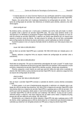 CDTC Centro de Difusão de Tecnologia e Conhecimento Brasil/DF
• O cliente deve ter um único Common Name em seu certiﬁcado (client2"no nosso exemplo),
e a ﬂag duplicate-cn não deve ser usada no arquivo de onﬁguração do servidor OpenVPN.
Depois, nós vamos lidar com mudanças necessárias na conﬁguração do servidor. Se o ar-
quivo de conﬁguração do servidor não referencia um diretório para clientes, adicione uma refe-
rência agora:
client-conﬁg-dir ccd
Na diretiva acima, ccd deve ser o nome para o diretório que tenha sido pré-criado no diretó-
rio padrão onde o daemon do servidor OpenVPN roda. No Linux esse diretório tende a ser
/etc/openvpn e no Windows é usualmente Program FilesOpenVPNconﬁg. Quando um novo cli-
ente se conecta ao servidor OpenVPN, o daemon vai checar este diretório por um arquivo que
associe o common name do cliente. Se este arquivo for achado, ele vai ser lido e processado
para conﬁgurações de diretivas de arquivo adicionais a serem aplicadas ao cliente nomeado.
O próximo passo é criar um arquivo chamado client2 no diretório ccd. Este arquivo deve con-
ter a linha:
iroute 192.168.4.0 255.255.255.0
Ela vai dizer ao servidor OpenVPN que a subrede 192.168.4.0/24 deve ser roteada para o cli-
ent2.
Depois, adicione a seguinte linha ao arquivo mestre de conﬁguração do servidor (não o
ccd/client2):
route 192.168.4.0 255.255.255.0
Você deve se perguntar: Por que os estamentos redundantes de route e iroute? A razão é que
route controla o roteamento do kernel ao servidor OpenVPN (via interface TUN) enquanto o iroute
controla o roteamento do servidor OpenVPN a clientes remotos. Ambos são necessários.
Próximo, pergunte a você mesmo se você quer permitir tráﬁco de rede entre a subrede do
client2 (192.168.4.0/24) e outros clientes do servidor OpenVPN. Se sim, adicione a seguinte linha
ao arquivo de conﬁguração do servidor.
client-to-client
push "route 192.168.4.0 255.255.255.0"
Isto vai fazer o servidor OpenVPN conectar a subrede do client2 a outros clientes conectados
à VPN.
O último passo, e um que é freqüentemente esquecido, é adicionar um roteador para o ga-
teway da LAN do servidor que direcione 192.168.4.0/24 à máquina do servidor OpenVPN (você
não precisa disto se a máquina do servidor OpenVPN é o gateway para a LAN do servidor). Su-
ponha que você se esqueceu deste passo e você tenha tentado pingar uma máquina (sem ser
o servidor OpenVPN) na LAN do servidor com endereço 192.168.4.8. O ping vai sair e prova-
velmente atingir a máquina, mas essa máquina não vai saber como rotear a resposta do ping,
porque ela não tem idéia de como atingir 192.168.4.0/24.
Similarmente, se a máquina do cliente rodando o OpenVPN não seja o gateway para a LAN
do cliente, então o gateway para a LAN do cliente deve ter um roteamento que direcione todas as
subredes que deveriam ser atingidas através da VPN para a máquina cliente OpenVPN.
53
 