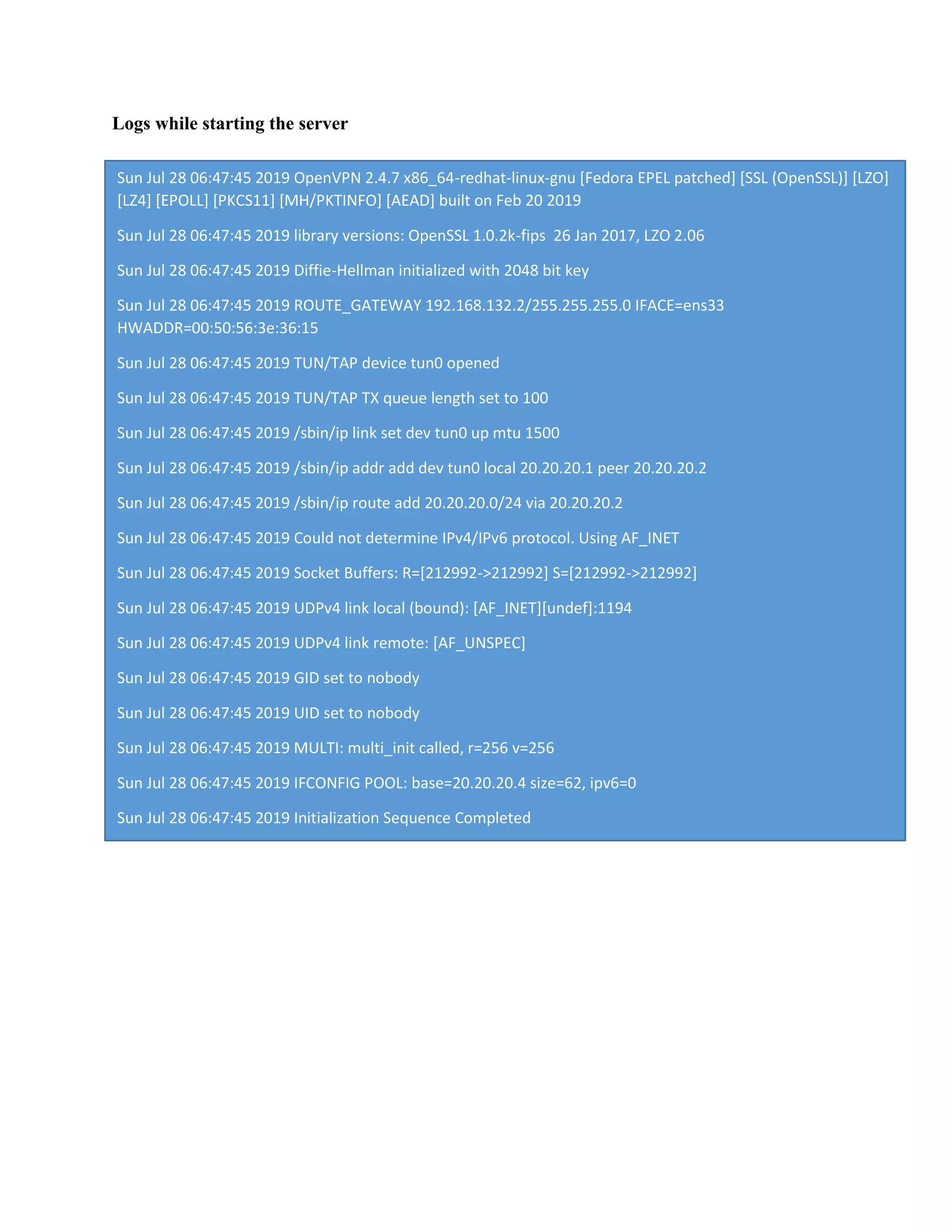 Logs while starting the server
Sun Jul 28 06:47:45 2019 OpenVPN 2.4.7 x86_64-redhat-linux-gnu [Fedora EPEL patched] [SSL (OpenSSL)] [LZO]
[LZ4] [EPOLL] [PKCS11] [MH/PKTINFO] [AEAD] built on Feb 20 2019
Sun Jul 28 06:47:45 2019 library versions: OpenSSL 1.0.2k-fips 26 Jan 2017, LZO 2.06
Sun Jul 28 06:47:45 2019 Diffie-Hellman initialized with 2048 bit key
Sun Jul 28 06:47:45 2019 ROUTE_GATEWAY 192.168.132.2/255.255.255.0 IFACE=ens33
HWADDR=00:50:56:3e:36:15
Sun Jul 28 06:47:45 2019 TUN/TAP device tun0 opened
Sun Jul 28 06:47:45 2019 TUN/TAP TX queue length set to 100
Sun Jul 28 06:47:45 2019 /sbin/ip link set dev tun0 up mtu 1500
Sun Jul 28 06:47:45 2019 /sbin/ip addr add dev tun0 local 20.20.20.1 peer 20.20.20.2
Sun Jul 28 06:47:45 2019 /sbin/ip route add 20.20.20.0/24 via 20.20.20.2
Sun Jul 28 06:47:45 2019 Could not determine IPv4/IPv6 protocol. Using AF_INET
Sun Jul 28 06:47:45 2019 Socket Buffers: R=[212992->212992] S=[212992->212992]
Sun Jul 28 06:47:45 2019 UDPv4 link local (bound): [AF_INET][undef]:1194
Sun Jul 28 06:47:45 2019 UDPv4 link remote: [AF_UNSPEC]
Sun Jul 28 06:47:45 2019 GID set to nobody
Sun Jul 28 06:47:45 2019 UID set to nobody
Sun Jul 28 06:47:45 2019 MULTI: multi_init called, r=256 v=256
Sun Jul 28 06:47:45 2019 IFCONFIG POOL: base=20.20.20.4 size=62, ipv6=0
Sun Jul 28 06:47:45 2019 Initialization Sequence Completed
 