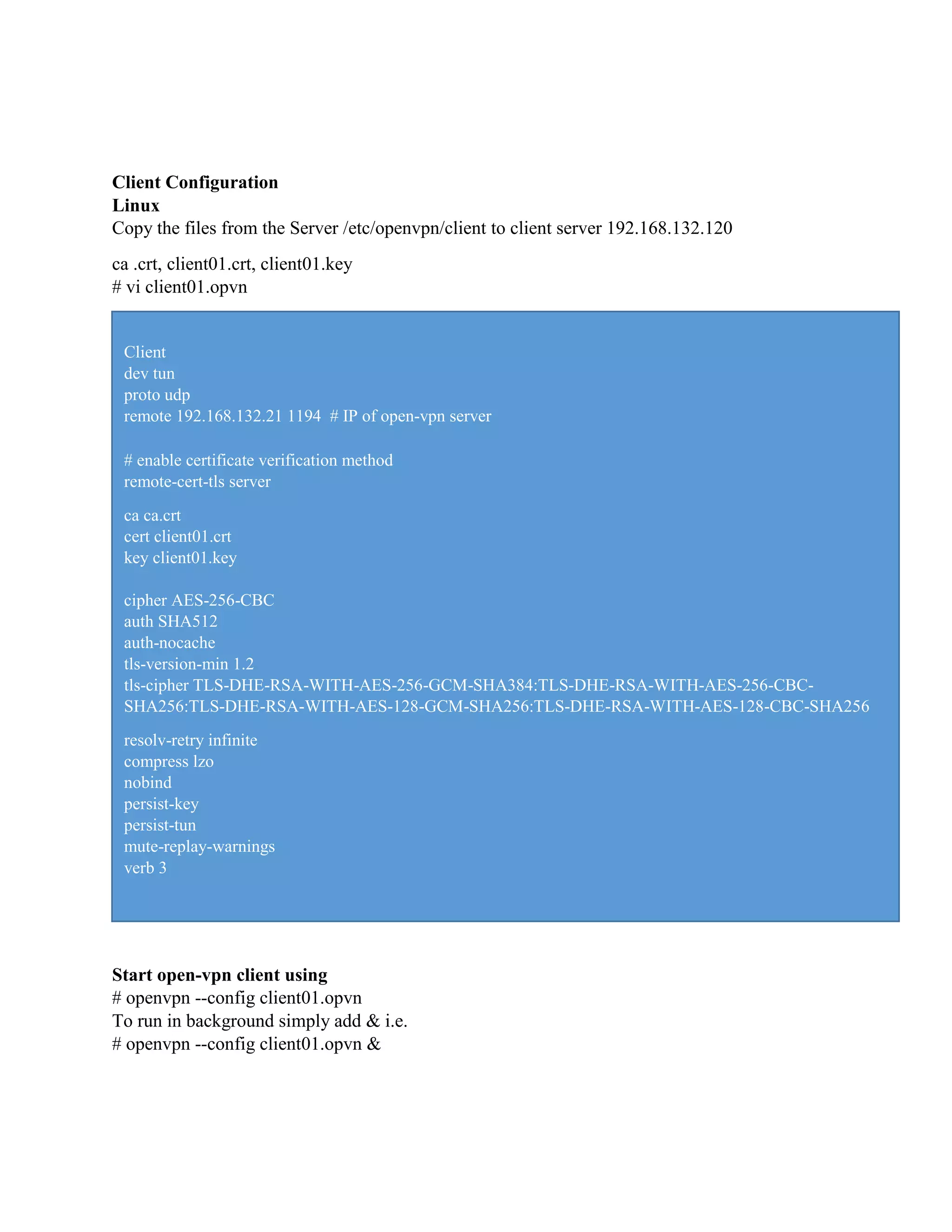 Client Configuration
Linux
Copy the files from the Server /etc/openvpn/client to client server 192.168.132.120
ca .crt, client01.crt, client01.key
# vi client01.opvn
Start open-vpn client using
# openvpn --config client01.opvn
To run in background simply add & i.e.
# openvpn --config client01.opvn &
Client
dev tun
proto udp
remote 192.168.132.21 1194 # IP of open-vpn server
# enable certificate verification method
remote-cert-tls server
ca ca.crt
cert client01.crt
key client01.key
cipher AES-256-CBC
auth SHA512
auth-nocache
tls-version-min 1.2
tls-cipher TLS-DHE-RSA-WITH-AES-256-GCM-SHA384:TLS-DHE-RSA-WITH-AES-256-CBC-
SHA256:TLS-DHE-RSA-WITH-AES-128-GCM-SHA256:TLS-DHE-RSA-WITH-AES-128-CBC-SHA256
resolv-retry infinite
compress lzo
nobind
persist-key
persist-tun
mute-replay-warnings
verb 3
 