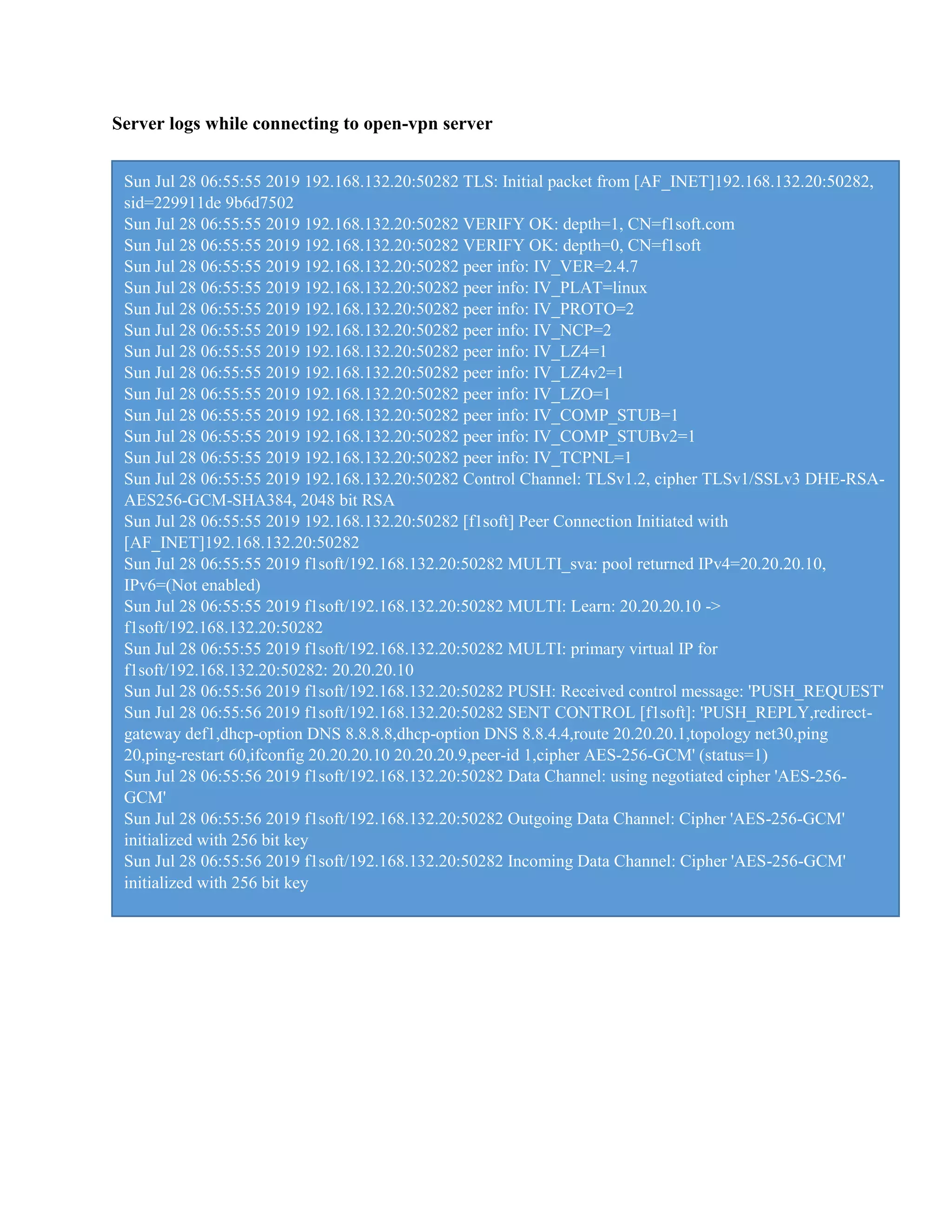 Server logs while connecting to open-vpn server
Sun Jul 28 06:55:55 2019 192.168.132.20:50282 TLS: Initial packet from [AF_INET]192.168.132.20:50282,
sid=229911de 9b6d7502
Sun Jul 28 06:55:55 2019 192.168.132.20:50282 VERIFY OK: depth=1, CN=f1soft.com
Sun Jul 28 06:55:55 2019 192.168.132.20:50282 VERIFY OK: depth=0, CN=f1soft
Sun Jul 28 06:55:55 2019 192.168.132.20:50282 peer info: IV_VER=2.4.7
Sun Jul 28 06:55:55 2019 192.168.132.20:50282 peer info: IV_PLAT=linux
Sun Jul 28 06:55:55 2019 192.168.132.20:50282 peer info: IV_PROTO=2
Sun Jul 28 06:55:55 2019 192.168.132.20:50282 peer info: IV_NCP=2
Sun Jul 28 06:55:55 2019 192.168.132.20:50282 peer info: IV_LZ4=1
Sun Jul 28 06:55:55 2019 192.168.132.20:50282 peer info: IV_LZ4v2=1
Sun Jul 28 06:55:55 2019 192.168.132.20:50282 peer info: IV_LZO=1
Sun Jul 28 06:55:55 2019 192.168.132.20:50282 peer info: IV_COMP_STUB=1
Sun Jul 28 06:55:55 2019 192.168.132.20:50282 peer info: IV_COMP_STUBv2=1
Sun Jul 28 06:55:55 2019 192.168.132.20:50282 peer info: IV_TCPNL=1
Sun Jul 28 06:55:55 2019 192.168.132.20:50282 Control Channel: TLSv1.2, cipher TLSv1/SSLv3 DHE-RSA-
AES256-GCM-SHA384, 2048 bit RSA
Sun Jul 28 06:55:55 2019 192.168.132.20:50282 [f1soft] Peer Connection Initiated with
[AF_INET]192.168.132.20:50282
Sun Jul 28 06:55:55 2019 f1soft/192.168.132.20:50282 MULTI_sva: pool returned IPv4=20.20.20.10,
IPv6=(Not enabled)
Sun Jul 28 06:55:55 2019 f1soft/192.168.132.20:50282 MULTI: Learn: 20.20.20.10 ->
f1soft/192.168.132.20:50282
Sun Jul 28 06:55:55 2019 f1soft/192.168.132.20:50282 MULTI: primary virtual IP for
f1soft/192.168.132.20:50282: 20.20.20.10
Sun Jul 28 06:55:56 2019 f1soft/192.168.132.20:50282 PUSH: Received control message: 'PUSH_REQUEST'
Sun Jul 28 06:55:56 2019 f1soft/192.168.132.20:50282 SENT CONTROL [f1soft]: 'PUSH_REPLY,redirect-
gateway def1,dhcp-option DNS 8.8.8.8,dhcp-option DNS 8.8.4.4,route 20.20.20.1,topology net30,ping
20,ping-restart 60,ifconfig 20.20.20.10 20.20.20.9,peer-id 1,cipher AES-256-GCM' (status=1)
Sun Jul 28 06:55:56 2019 f1soft/192.168.132.20:50282 Data Channel: using negotiated cipher 'AES-256-
GCM'
Sun Jul 28 06:55:56 2019 f1soft/192.168.132.20:50282 Outgoing Data Channel: Cipher 'AES-256-GCM'
initialized with 256 bit key
Sun Jul 28 06:55:56 2019 f1soft/192.168.132.20:50282 Incoming Data Channel: Cipher 'AES-256-GCM'
initialized with 256 bit key
 
