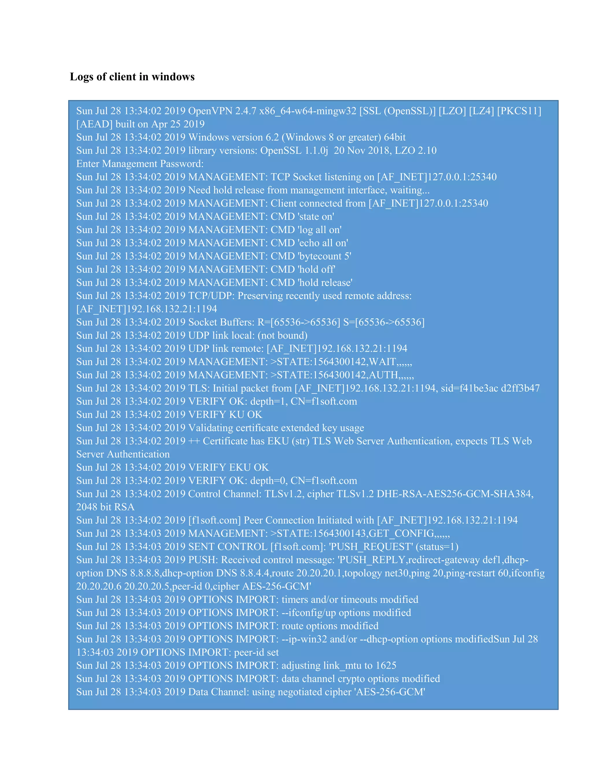 Logs of client in windows
Sun Jul 28 13:34:02 2019 OpenVPN 2.4.7 x86_64-w64-mingw32 [SSL (OpenSSL)] [LZO] [LZ4] [PKCS11]
[AEAD] built on Apr 25 2019
Sun Jul 28 13:34:02 2019 Windows version 6.2 (Windows 8 or greater) 64bit
Sun Jul 28 13:34:02 2019 library versions: OpenSSL 1.1.0j 20 Nov 2018, LZO 2.10
Enter Management Password:
Sun Jul 28 13:34:02 2019 MANAGEMENT: TCP Socket listening on [AF_INET]127.0.0.1:25340
Sun Jul 28 13:34:02 2019 Need hold release from management interface, waiting...
Sun Jul 28 13:34:02 2019 MANAGEMENT: Client connected from [AF_INET]127.0.0.1:25340
Sun Jul 28 13:34:02 2019 MANAGEMENT: CMD 'state on'
Sun Jul 28 13:34:02 2019 MANAGEMENT: CMD 'log all on'
Sun Jul 28 13:34:02 2019 MANAGEMENT: CMD 'echo all on'
Sun Jul 28 13:34:02 2019 MANAGEMENT: CMD 'bytecount 5'
Sun Jul 28 13:34:02 2019 MANAGEMENT: CMD 'hold off'
Sun Jul 28 13:34:02 2019 MANAGEMENT: CMD 'hold release'
Sun Jul 28 13:34:02 2019 TCP/UDP: Preserving recently used remote address:
[AF_INET]192.168.132.21:1194
Sun Jul 28 13:34:02 2019 Socket Buffers: R=[65536->65536] S=[65536->65536]
Sun Jul 28 13:34:02 2019 UDP link local: (not bound)
Sun Jul 28 13:34:02 2019 UDP link remote: [AF_INET]192.168.132.21:1194
Sun Jul 28 13:34:02 2019 MANAGEMENT: >STATE:1564300142,WAIT,,,,,,
Sun Jul 28 13:34:02 2019 MANAGEMENT: >STATE:1564300142,AUTH,,,,,,
Sun Jul 28 13:34:02 2019 TLS: Initial packet from [AF_INET]192.168.132.21:1194, sid=f41be3ac d2ff3b47
Sun Jul 28 13:34:02 2019 VERIFY OK: depth=1, CN=f1soft.com
Sun Jul 28 13:34:02 2019 VERIFY KU OK
Sun Jul 28 13:34:02 2019 Validating certificate extended key usage
Sun Jul 28 13:34:02 2019 ++ Certificate has EKU (str) TLS Web Server Authentication, expects TLS Web
Server Authentication
Sun Jul 28 13:34:02 2019 VERIFY EKU OK
Sun Jul 28 13:34:02 2019 VERIFY OK: depth=0, CN=f1soft.com
Sun Jul 28 13:34:02 2019 Control Channel: TLSv1.2, cipher TLSv1.2 DHE-RSA-AES256-GCM-SHA384,
2048 bit RSA
Sun Jul 28 13:34:02 2019 [f1soft.com] Peer Connection Initiated with [AF_INET]192.168.132.21:1194
Sun Jul 28 13:34:03 2019 MANAGEMENT: >STATE:1564300143,GET_CONFIG,,,,,,
Sun Jul 28 13:34:03 2019 SENT CONTROL [f1soft.com]: 'PUSH_REQUEST' (status=1)
Sun Jul 28 13:34:03 2019 PUSH: Received control message: 'PUSH_REPLY,redirect-gateway def1,dhcp-
option DNS 8.8.8.8,dhcp-option DNS 8.8.4.4,route 20.20.20.1,topology net30,ping 20,ping-restart 60,ifconfig
20.20.20.6 20.20.20.5,peer-id 0,cipher AES-256-GCM'
Sun Jul 28 13:34:03 2019 OPTIONS IMPORT: timers and/or timeouts modified
Sun Jul 28 13:34:03 2019 OPTIONS IMPORT: --ifconfig/up options modified
Sun Jul 28 13:34:03 2019 OPTIONS IMPORT: route options modified
Sun Jul 28 13:34:03 2019 OPTIONS IMPORT: --ip-win32 and/or --dhcp-option options modifiedSun Jul 28
13:34:03 2019 OPTIONS IMPORT: peer-id set
Sun Jul 28 13:34:03 2019 OPTIONS IMPORT: adjusting link_mtu to 1625
Sun Jul 28 13:34:03 2019 OPTIONS IMPORT: data channel crypto options modified
Sun Jul 28 13:34:03 2019 Data Channel: using negotiated cipher 'AES-256-GCM'
 